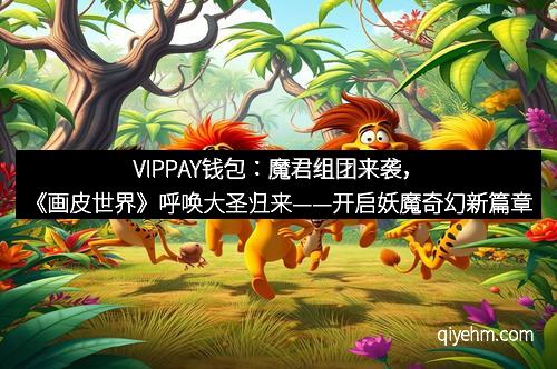 VIPPAY钱包：魔君组团来袭，《画皮世界》呼唤大圣归来——开启妖魔奇幻新篇章