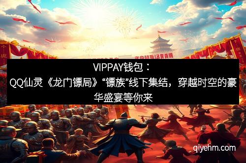 VIPPAY钱包：QQ仙灵《龙门镖局》“镖族”线下集结，穿越时空的豪华盛宴等你来！